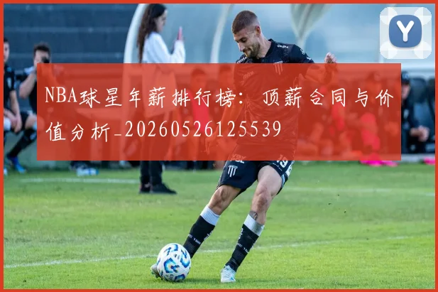 NBA球星年薪排行榜：顶薪合同与价值分析_20260526125539